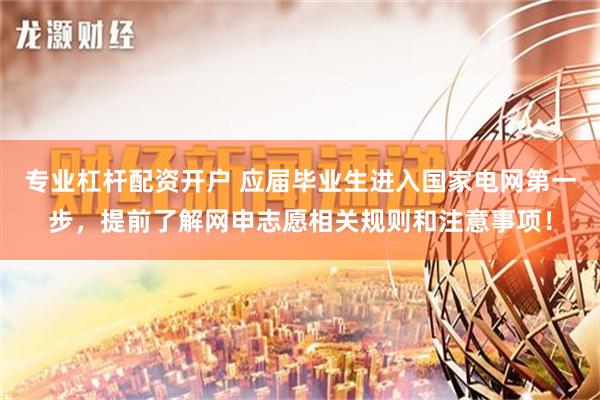 专业杠杆配资开户 应届毕业生进入国家电网第一步，提前了解网申志愿相关规则和注意事项！