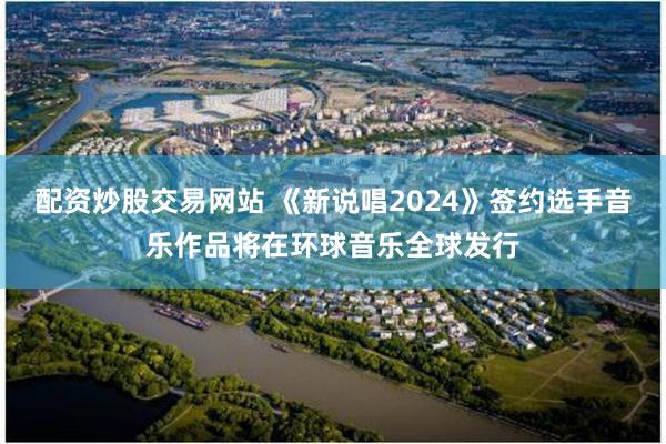 配资炒股交易网站 《新说唱2024》签约选手音乐作品将在环球